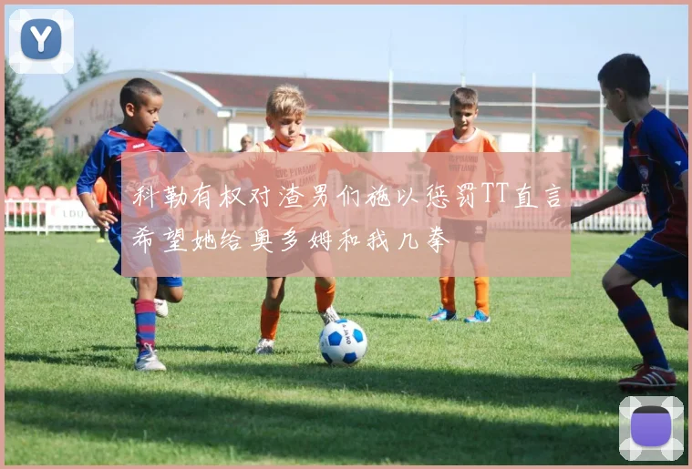 科勒有权对渣男们施以惩罚TT直言希望她给奥多姆和我几拳