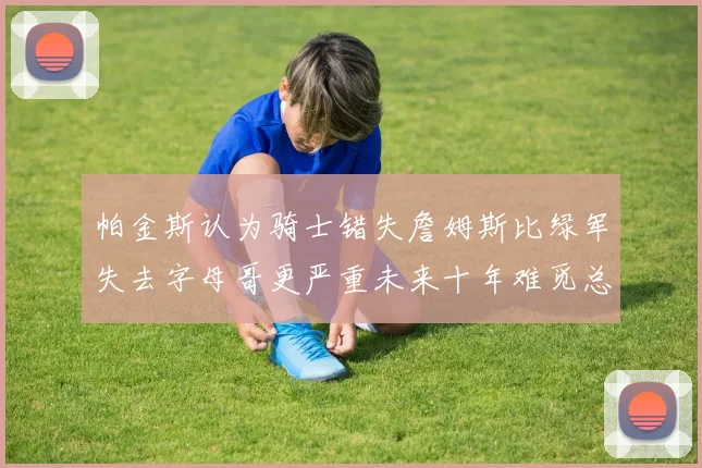 帕金斯认为骑士错失詹姆斯比绿军失去字母哥更严重未来十年难觅总冠军