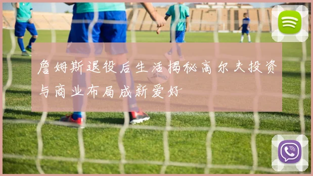 詹姆斯退役后生活揭秘高尔夫投资与商业布局成新爱好