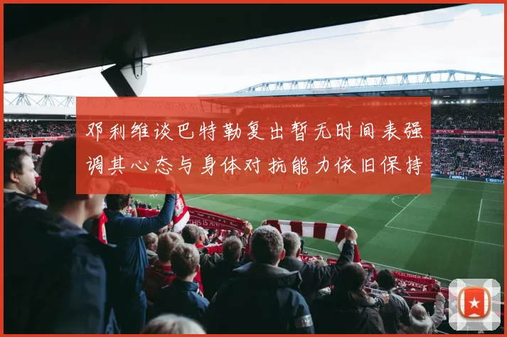 邓利维谈巴特勒复出暂无时间表强调其心态与身体对抗能力依旧保持