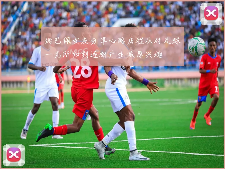 姆巴佩女友分享心路历程从对足球一无所知到逐渐产生浓厚兴趣