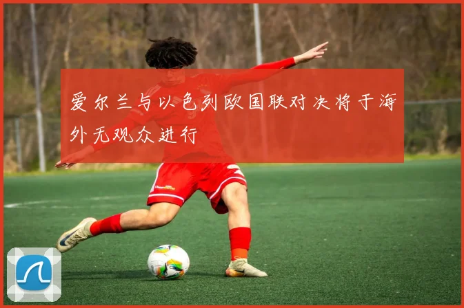 爱尔兰与以色列欧国联对决将于海外无观众进行