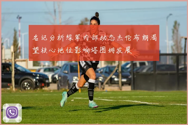 名记分析绿军内部动态杰伦布朗渴望核心地位影响塔图姆发展