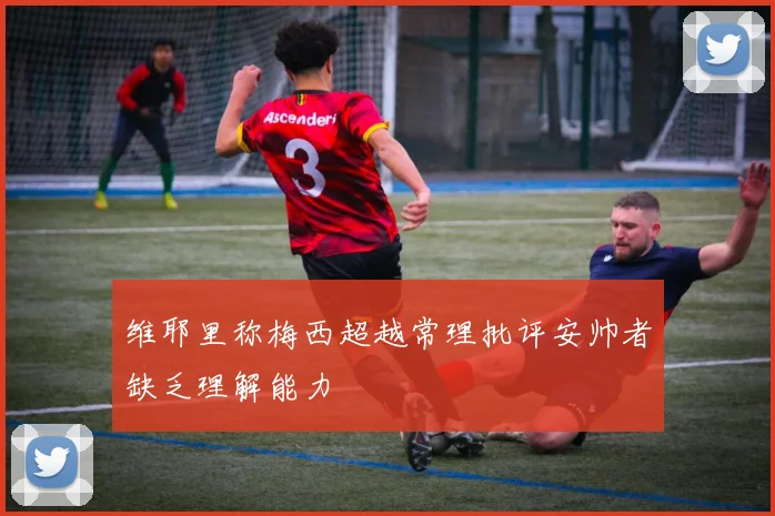 维耶里称梅西超越常理批评安帅者缺乏理解能力
