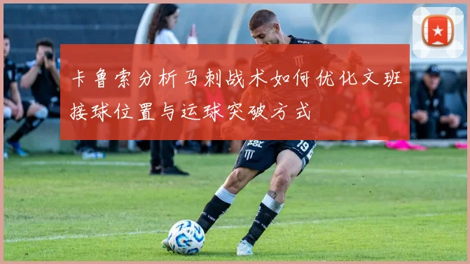 卡鲁索分析马刺战术如何优化文班接球位置与运球突破方式