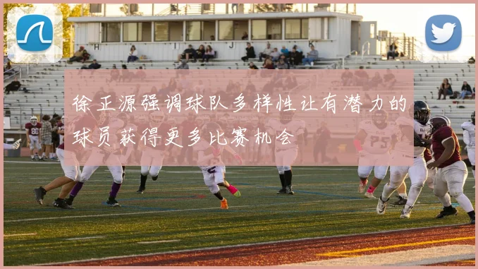 徐正源强调球队多样性让有潜力的球员获得更多比赛机会