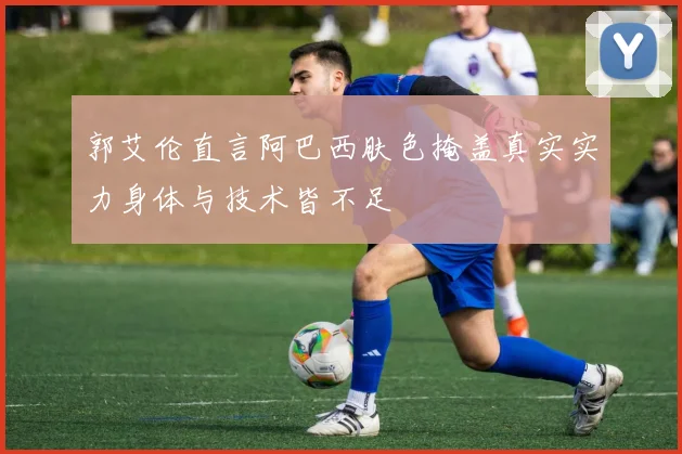 郭艾伦直言阿巴西肤色掩盖真实实力身体与技术皆不足