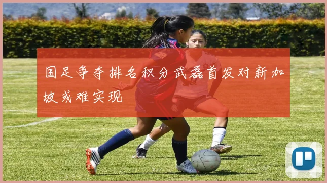 国足争夺排名积分武磊首发对新加坡或难实现