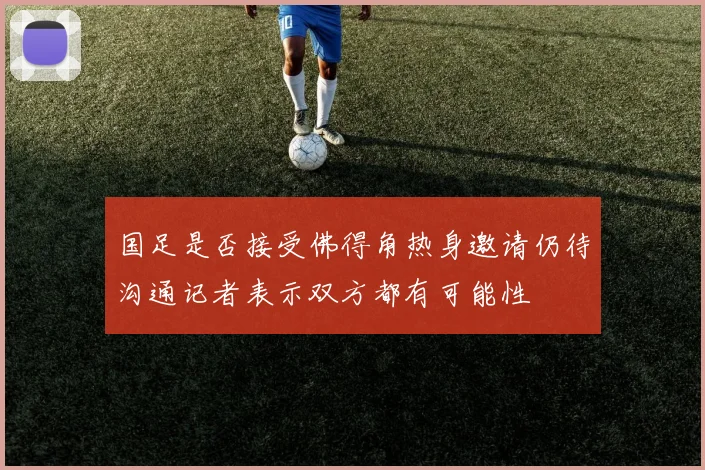 国足是否接受佛得角热身邀请仍待沟通记者表示双方都有可能性