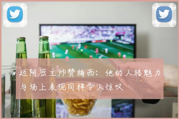 迈阿密主帅赞梅西：他的人格魅力与场上表现同样令人惊叹