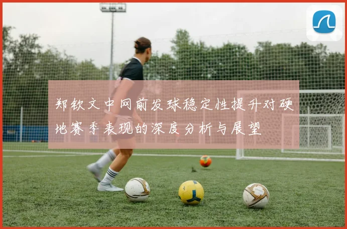 郑钦文中网前发球稳定性提升对硬地赛季表现的深度分析与展望