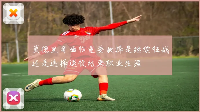 莫德里奇面临重要抉择是继续征战还是选择退役结束职业生涯