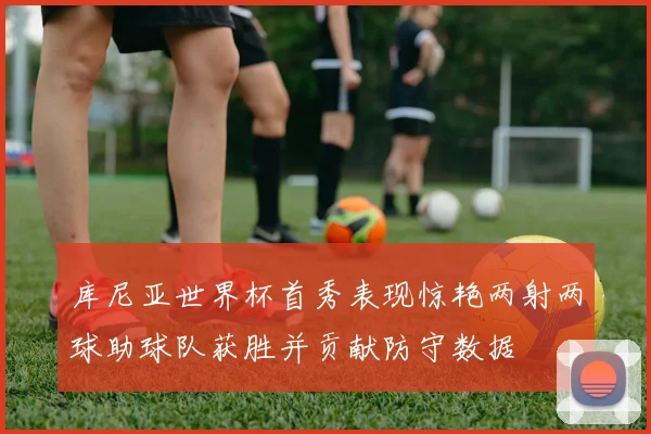 库尼亚世界杯首秀表现惊艳两射两球助球队获胜并贡献防守数据