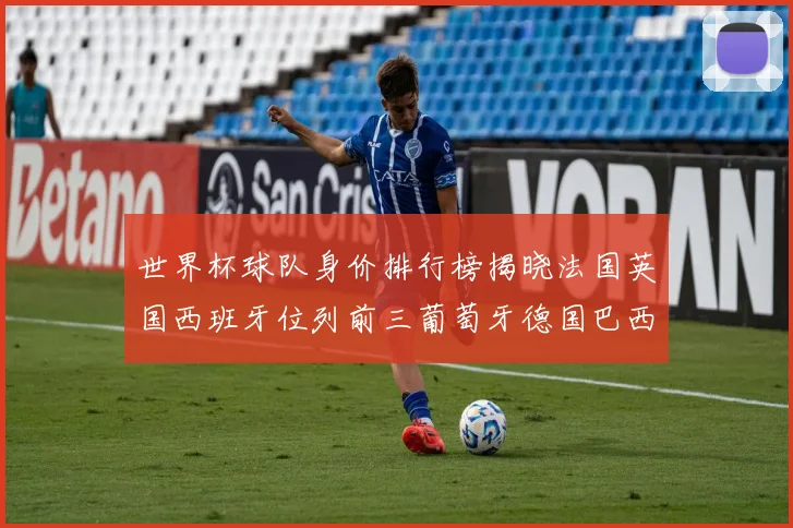 世界杯球队身价排行榜揭晓法国英国西班牙位列前三葡萄牙德国巴西身价均超九亿欧元