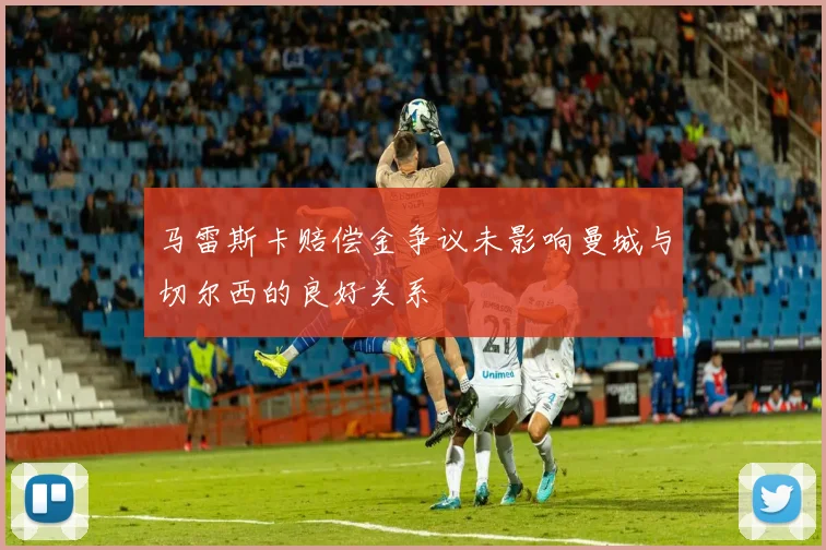 马雷斯卡赔偿金争议未影响曼城与切尔西的良好关系