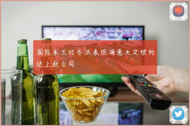 国际米兰对齐沃表现满意决定续约送上新合同