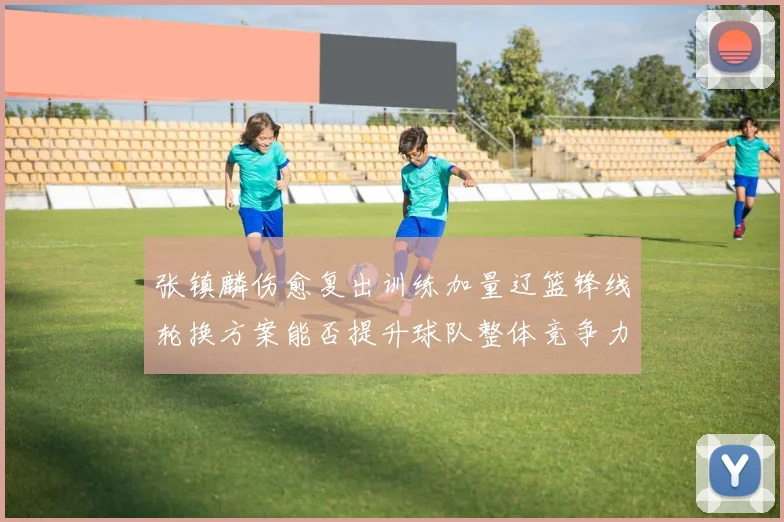 张镇麟伤愈复出训练加量辽篮锋线轮换方案能否提升球队整体竞争力