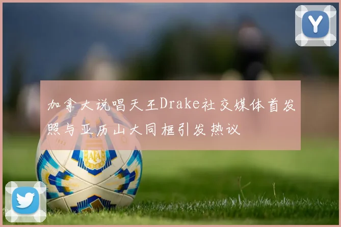 加拿大说唱天王Drake社交媒体首发照与亚历山大同框引发热议