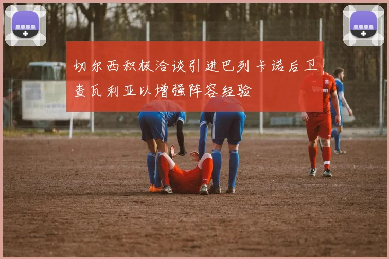 切尔西积极洽谈引进巴列卡诺后卫查瓦利亚以增强阵容经验