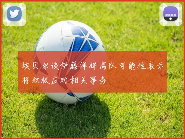 埃贝尔谈伊藤洋辉离队可能性表示将积极应对相关事务